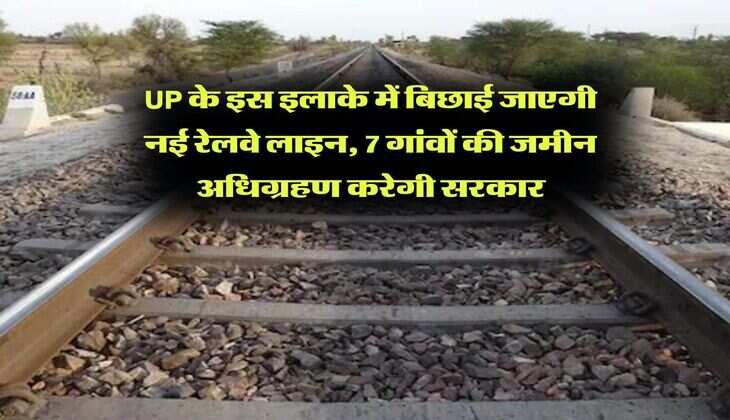 UP के इस इलाके में बिछाई जाएगी नई रेलवे लाइन, 7 गांवों की जमीन अधिग्रहण करेगी सरकार