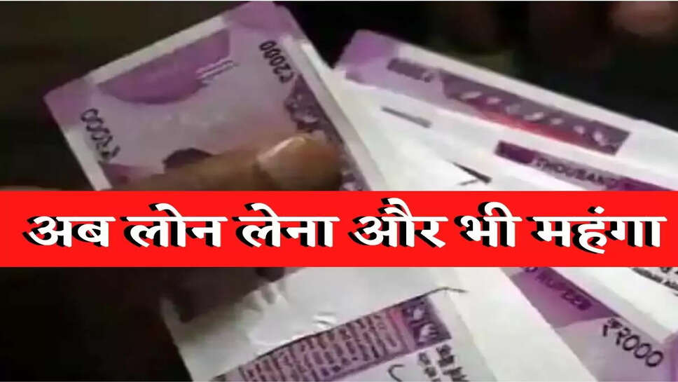 अब लोन लेना होगा और भी महंगा, EMI भी बढ़ेगी
