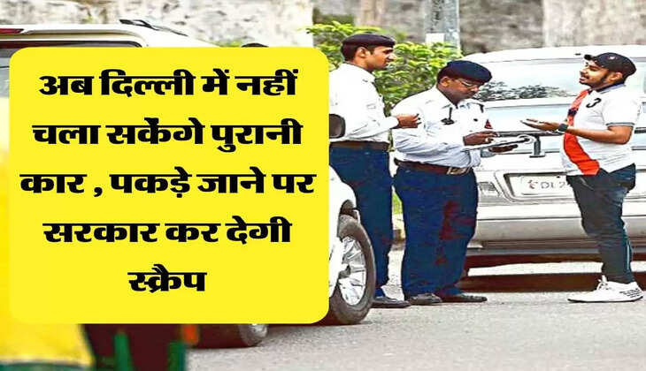 अब दिल्ली में नहीं चला सकेंगे पुरानी कार , पकड़े जाने पर सरकार कर देगी स्क्रैप
