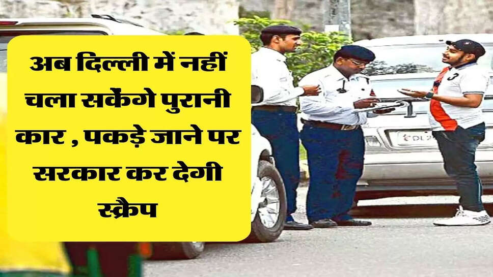 अब दिल्ली में नहीं चला सकेंगे पुरानी कार , पकड़े जाने पर सरकार कर देगी स्क्रैप