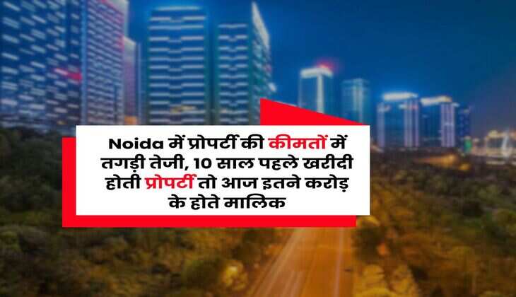 Noida में प्रोपर्टी की कीमतों में तगड़ी तेजी, 10 साल पहले खरीदी होती प्रोपर्टी तो आज इतने करोड़ के होते मालिक