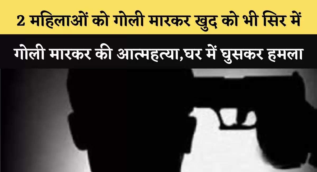 2 महिलाओं को गोली मारकर खुद को भी सिर में गोली मारकर की आत्महत्या,घर में घुसकर हमला