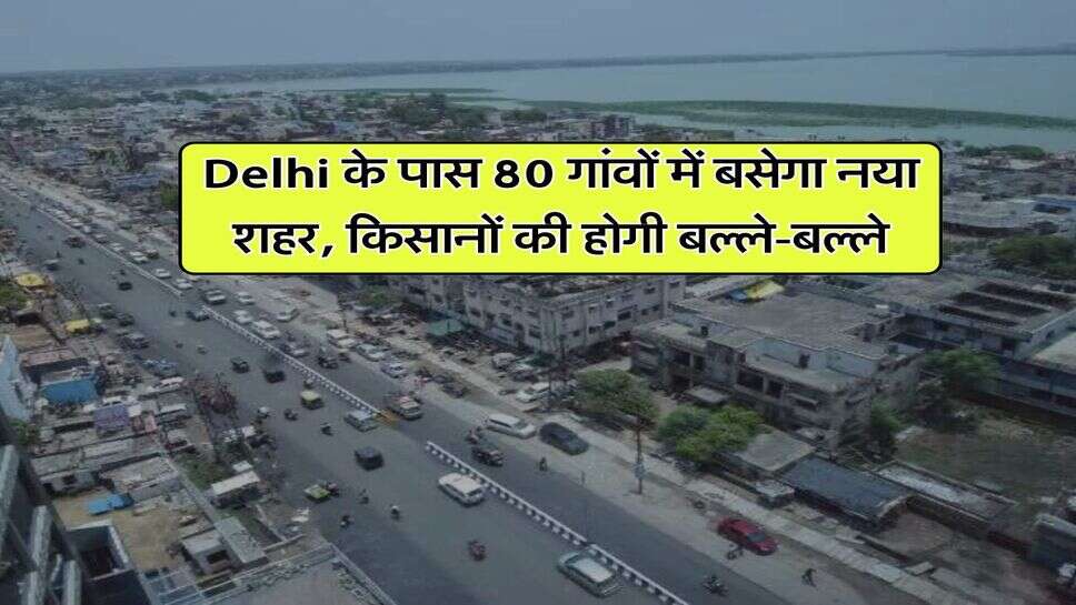 Delhi के पास 80 गांवों में बसेगा नया शहर, किसानों की होगी बल्ले-बल्ले