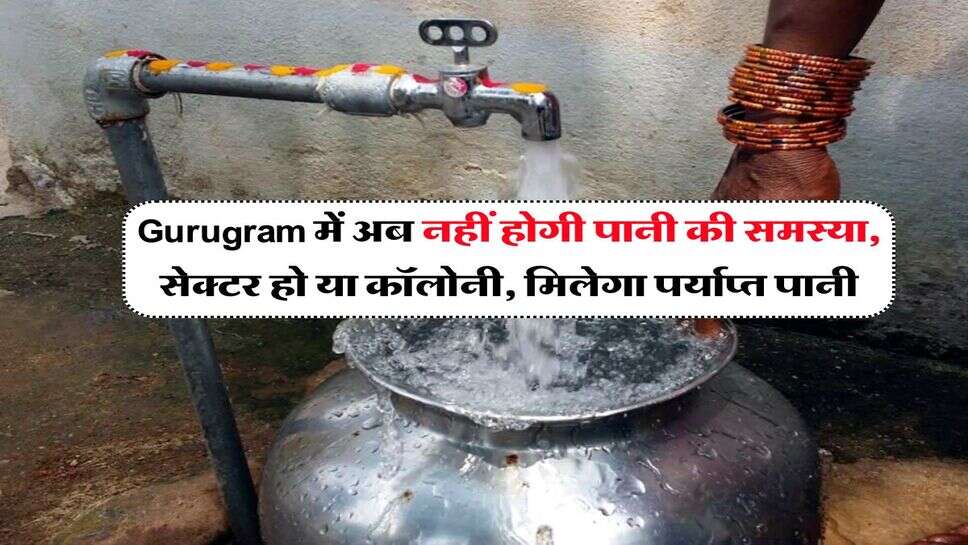 Gurugram में अब नहीं होगी पानी की समस्या, सेक्टर हो या कॉलोनी, मिलेगा पर्याप्त पानी
