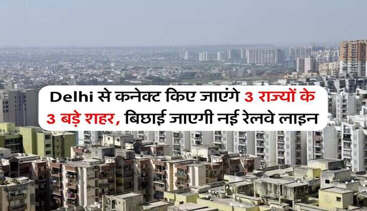 Delhi से कनेक्ट किए जाएंगे 3 राज्यों के 3 बड़े शहर, बिछाई जाएगी नई रेलवे लाइन