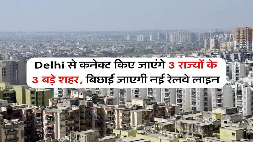 Delhi से कनेक्ट किए जाएंगे 3 राज्यों के 3 बड़े शहर, बिछाई जाएगी नई रेलवे लाइन