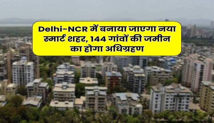 Delhi-NCR में बनाया जाएगा नया स्मार्ट शहर, 144 गांवों की जमीन का होगा अधिग्रहण