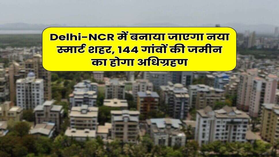 Delhi-NCR में बनाया जाएगा नया स्मार्ट शहर, 144 गांवों की जमीन का होगा अधिग्रहण