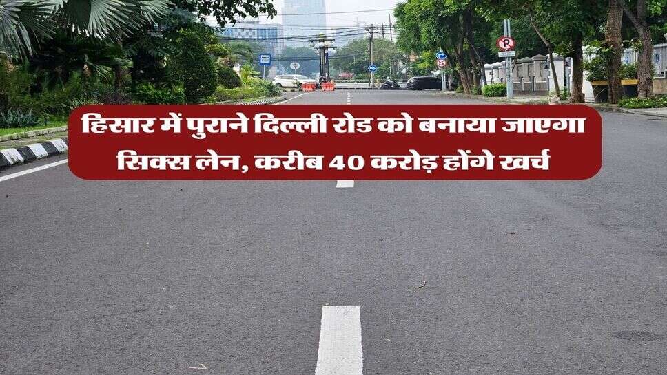 हिसार में पुराने दिल्ली रोड को बनाया जाएगा सिक्स लेन, करीब 40 करोड़ होंगे खर्च