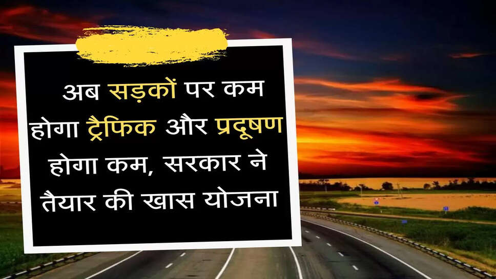  Highway अब सड़कों पर कम होगा ट्रैफिक और प्रदूषण होगा कम, सरकार ने तैयार की खास योजना