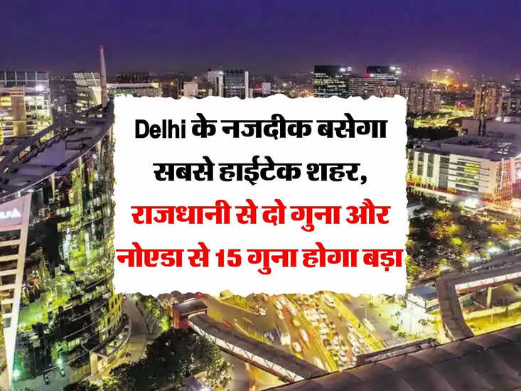 Delhi के नजदीक बसेगा सबसे हाईटेक शहर, राजधानी से दो गुना और नोएडा से 15 गुना होगा बड़ा 
