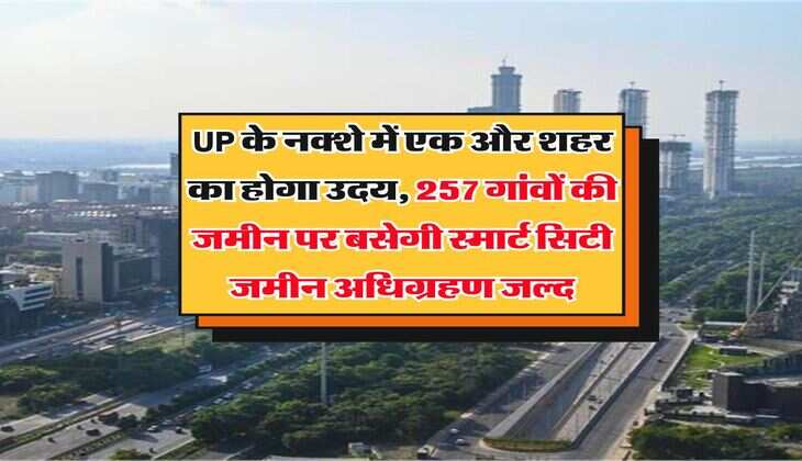 UP के नक्शे में एक और शहर का होगा उदय, 257 गांवों की जमीन पर बसेगी स्मार्ट सिटी, जमीन अधिग्रहण जल्द