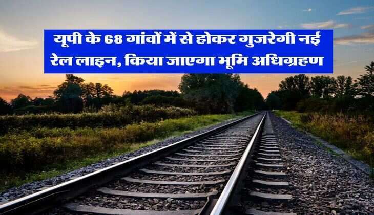 यूपी के 68 गांवों में से होकर गुजरेगी नई रेल लाइन, किया जाएगा भूमि अधिग्रहण