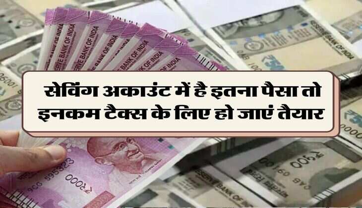Income Tax : सेविंग अकाउंट में है इतना पैसा तो इनकम टैक्स के लिए हो जाएं तैयार