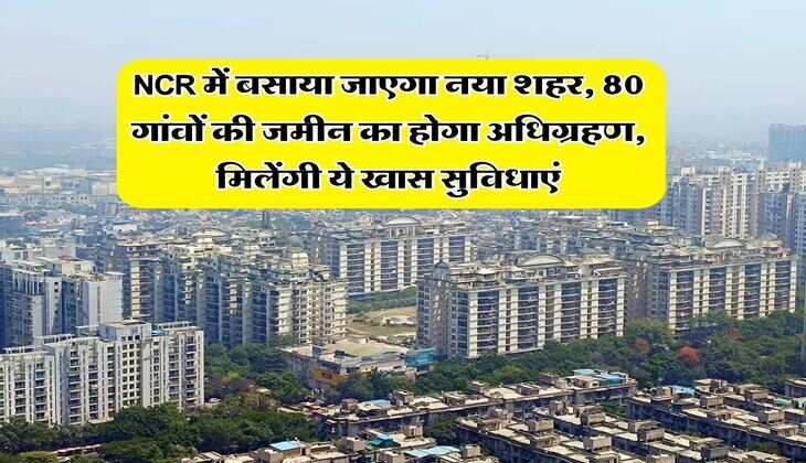 NCR में बसाया जाएगा नया शहर, 80 गांवों की जमीन का होगा अधिग्रहण, मिलेंगी ये खास सुविधाएं