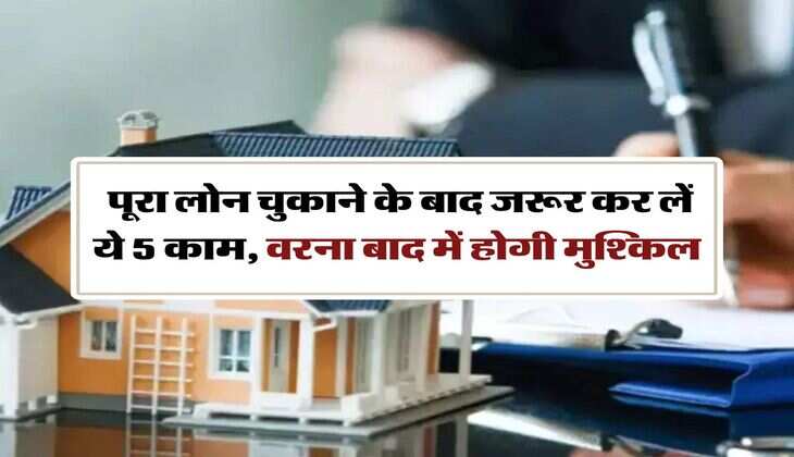 Loan Closure : पूरा लाेन चुकाने के बाद जरूर कर लें ये 5 काम, वरना बाद में होगी मुश्किल