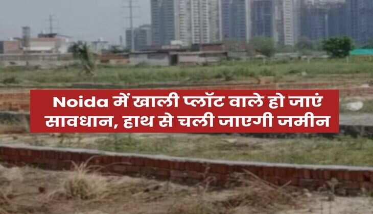 Noida में खाली प्लॉट वाले हो जाएं सावधान, हाथ से चली जाएगी जमीन