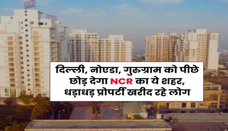Delhi-NCR : दिल्ली, नोएडा, गुरुग्राम को पीछे छोड़ देगा NCR का ये शहर, धड़ाधड़ प्रोपर्टी खरीद रहे लोग