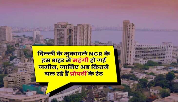 दिल्ली के मुकाबले NCR के इस शहर में महंगी हो गई जमीन, जानिए अब कितने चल रहे हैं प्रोपर्टी के रेट