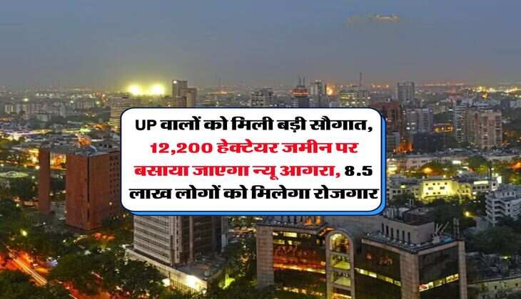 UP वालों को मिली बड़ी सौगात, 12,200 हेक्टेयर जमीन पर बसाया जाएगा न्यू आगरा, 8.5 लाख लोगों को मिलेगा रोजगार