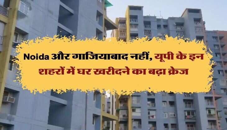 Noida और गाजियाबाद नहीं, यूपी के इन शहरों में घर खरीदने का बढ़ा क्रेज