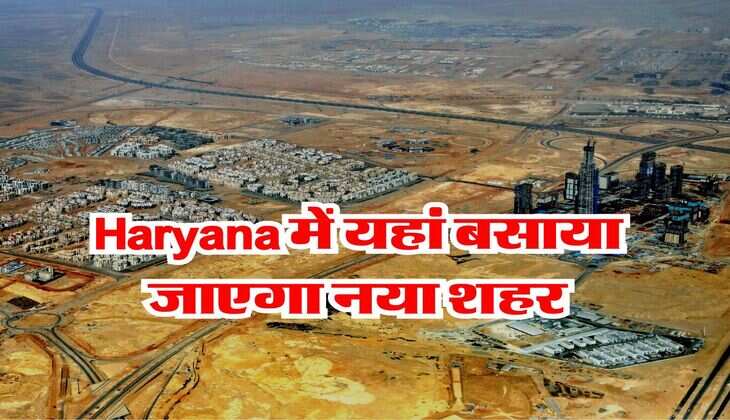 Haryana में यहां बसाया जाएगा नया शहर, सीधा दिल्ली से होगा कनेक्ट, विदेशों वाली मिलेंगी सुविधाएं