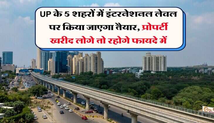 UP के 5 शहरों में इंटरनेशनल लेवल पर किया जाएगा तैयार, प्रोपर्टी खरीद लोगे तो रहोगे फायदे में