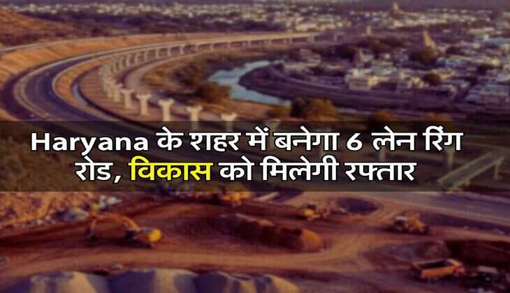 Haryana के शहर में बनेगा 6 लेन रिंग रोड, विकास को मिलेगी रफ्तार