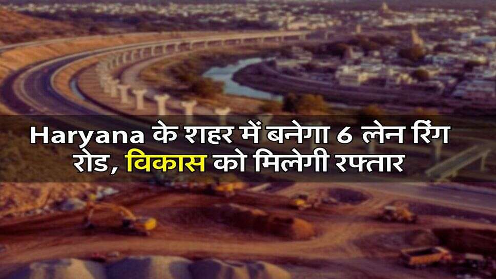 Haryana के शहर में बनेगा 6 लेन रिंग रोड, विकास को मिलेगी रफ्तार