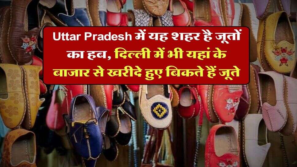 Uttar Pradesh में यह शहर है जूतों का हब, दिल्ली में भी यहां के बाजार से खरीदे हुए बिकते हैं जूते