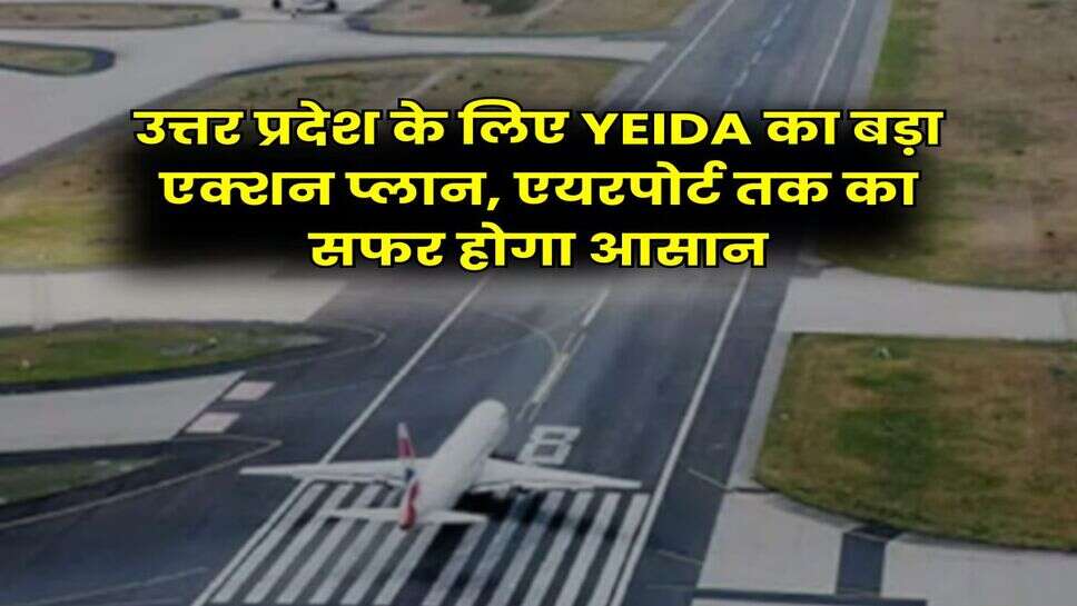 उत्तर प्रदेश के लिए YEIDA का बड़ा एक्शन प्लान, एयरपोर्ट तक का सफर होगा आसान