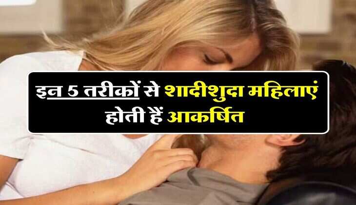 Relationship Tips : इन 5 तरीकों से शादीशुदा महिलाएं होती हैं आकर्षित