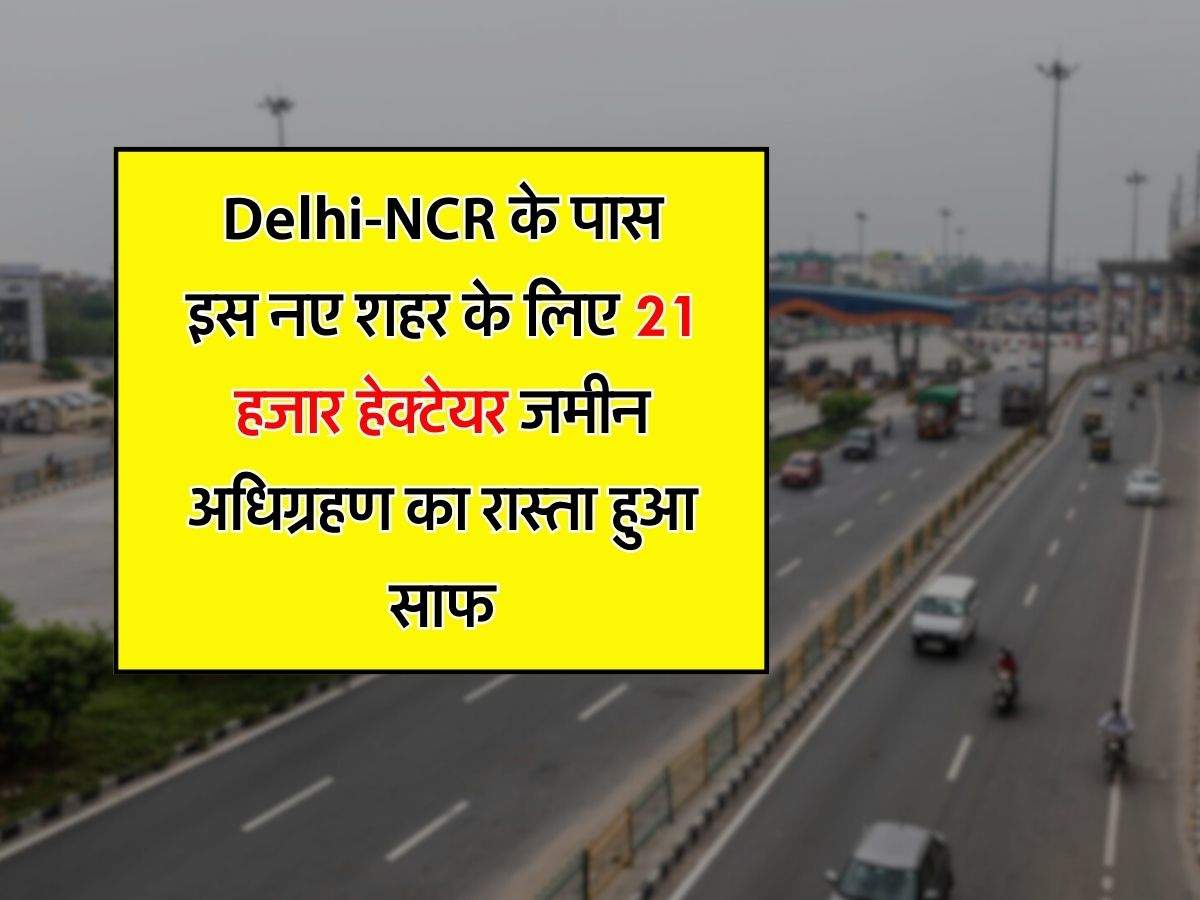 Delhi-NCR के पास इस नए शहर के लिए 21 हजार हेक्टेयर जमीन अधिग्रहण का रास्ता हुआ साफ, 40 फिसदी जमीन पर लगेंगे उद्योग