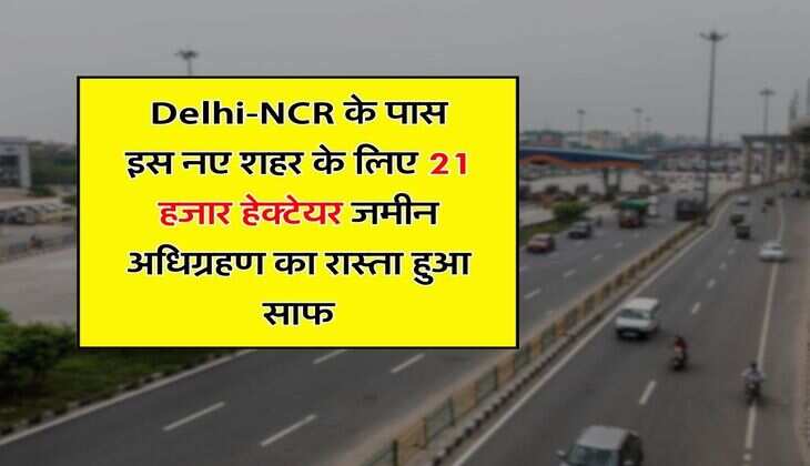 Delhi-NCR के पास इस नए शहर के लिए 21 हजार हेक्टेयर जमीन अधिग्रहण का रास्ता हुआ साफ, 40 फिसदी जमीन पर लगेंगे उद्योग