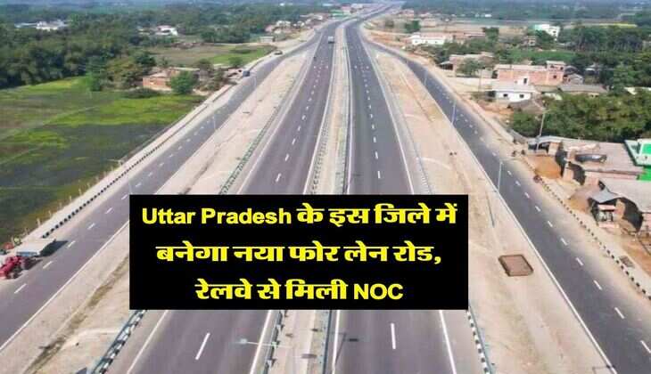 Uttar Pradesh के इस जिले में बनेगा नया फोर लेन रोड, रेलवे से मिली NOC