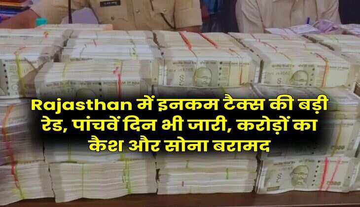 Rajasthan में इनकम टैक्स की बड़ी रेड, पांचवें दिन भी जारी, करोड़ों का कैश और सोना बरामद