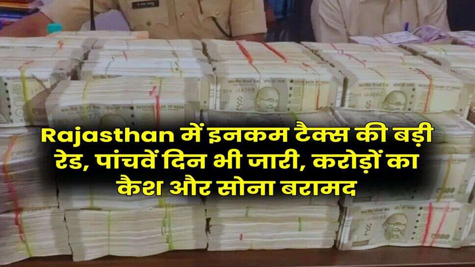 Rajasthan में इनकम टैक्स की बड़ी रेड, पांचवें दिन भी जारी, करोड़ों का कैश और सोना बरामद