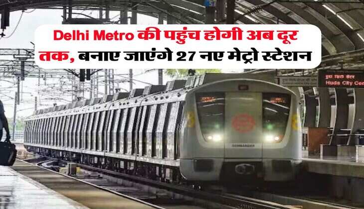 Delhi Metro की पहुंच होगी अब दूर तक, बनाए जाएंगे 27 नए मेट्रो स्टेशन