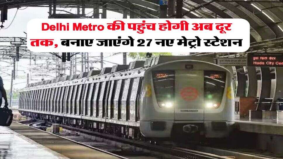 Delhi Metro की पहुंच होगी अब दूर तक, बनाए जाएंगे 27 नए मेट्रो स्टेशन