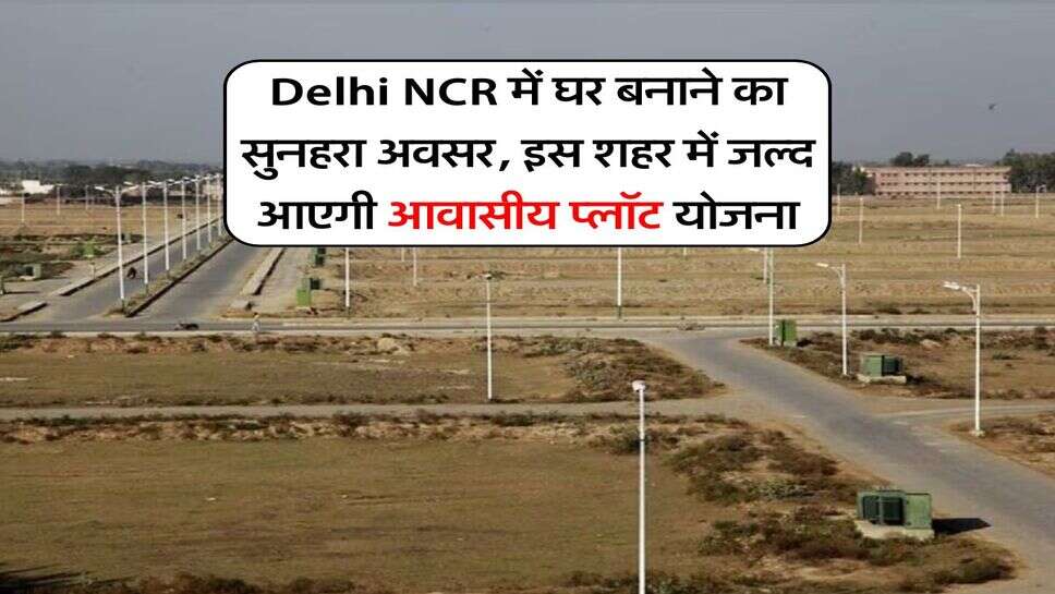 Delhi NCR में घर बनाने का सुनहरा अवसर, इस शहर में जल्द आएगी आवासीय प्लॉट योजना