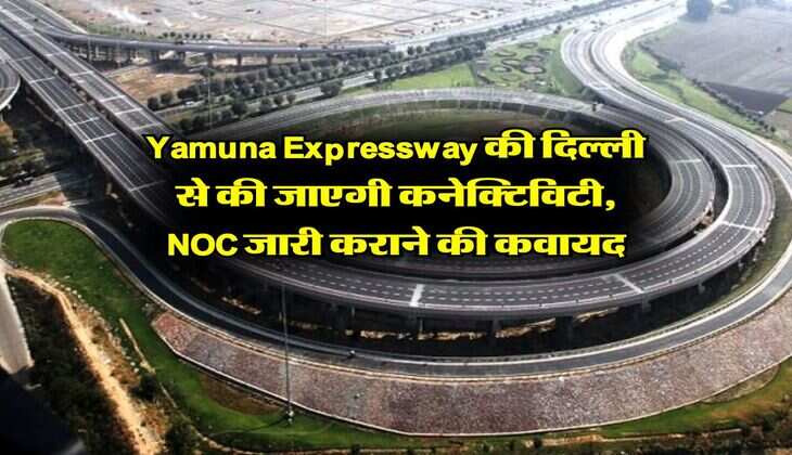 Yamuna Expressway की दिल्ली से की जाएगी कनेक्टिविटी, NOC जारी कराने की कवायद