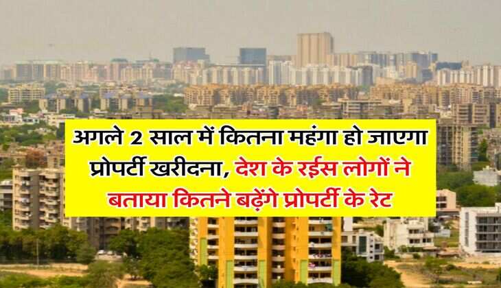 property update : अगले 2 साल में कितना महंगा हो जाएगा प्रोपर्टी खरीदना, देश के रईस लोगों ने बताया कितने बढ़ेंगे प्रोपर्टी के रेट