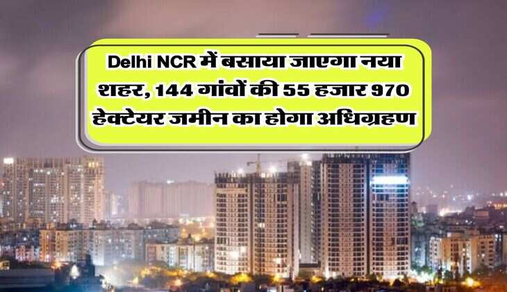 Delhi NCR में बसाया जाएगा नया शहर, 144 गांवों की 55 हजार 970 हेक्टेयर जमीन का होगा अधिग्रहण