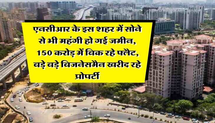 Delhi NCR Property : एनसीआर के इस शहर में सोने से भी महंगी हो गई जमीन, 150 करोड़ में बिक रहे फ्लैट, बड़े बड़े बिजनेसमैन खरीद रहे प्रोपर्टी