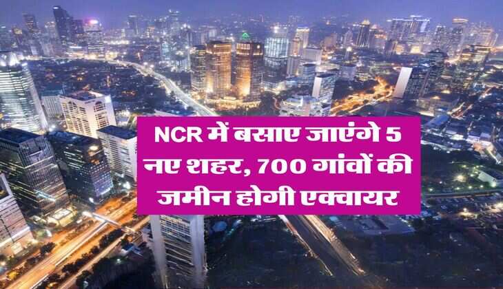 NCR में बसाए जाएंगे 5 नए शहर, 700 गांवों की जमीन होगी एक्वायर