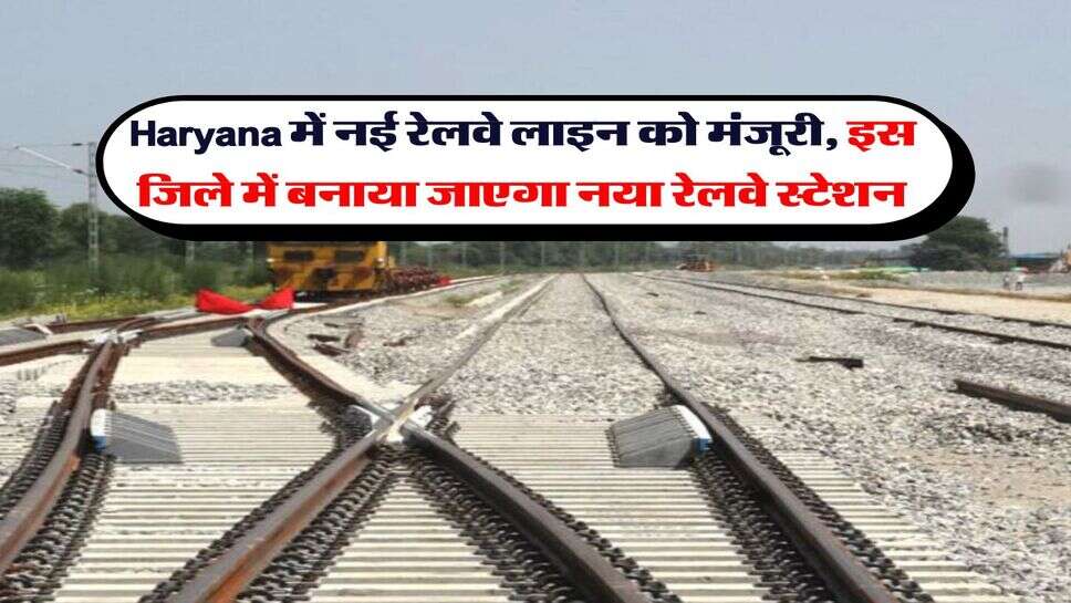 Haryana में नई रेलवे लाइन को मंजूरी, इस जिले में बनाया जाएगा नया रेलवे स्टेशन