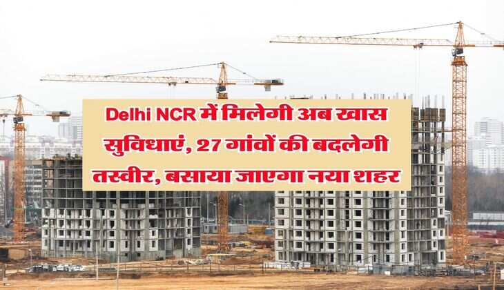 Delhi NCR में मिलेगी अब खास सुविधाएं, 27 गांवों की बदलेगी तस्वीर, बसाया जाएगा नया शहर
