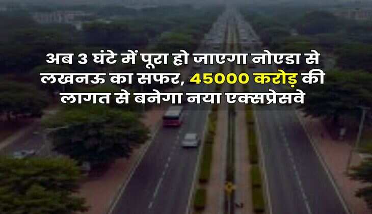 अब 3 घंटे में पूरा हो जाएगा नोएडा से लखनऊ का सफर, 45000 करोड़ की लागत से बनेगा नया एक्सप्रेसवे