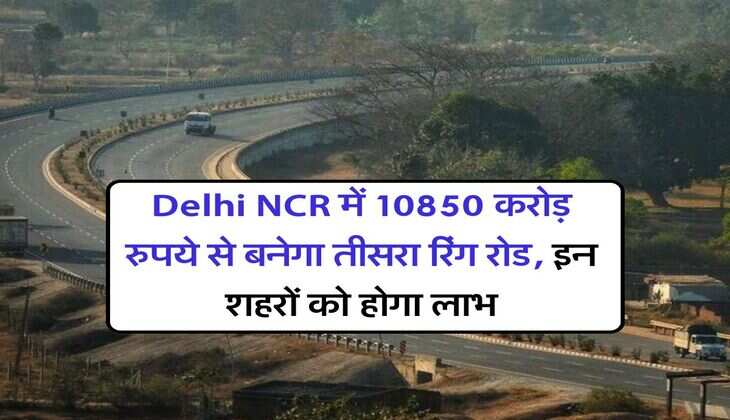Delhi NCR में 10850 करोड़ रुपये से बनेगा तीसरा रिंग रोड, इन शहरों को होगा लाभ
