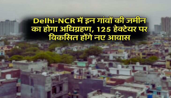 Delhi-NCR में इन गांवों की जमीन का होगा अधिग्रहण, 125 हेक्टेयर पर विकसित होंगे नए आवास